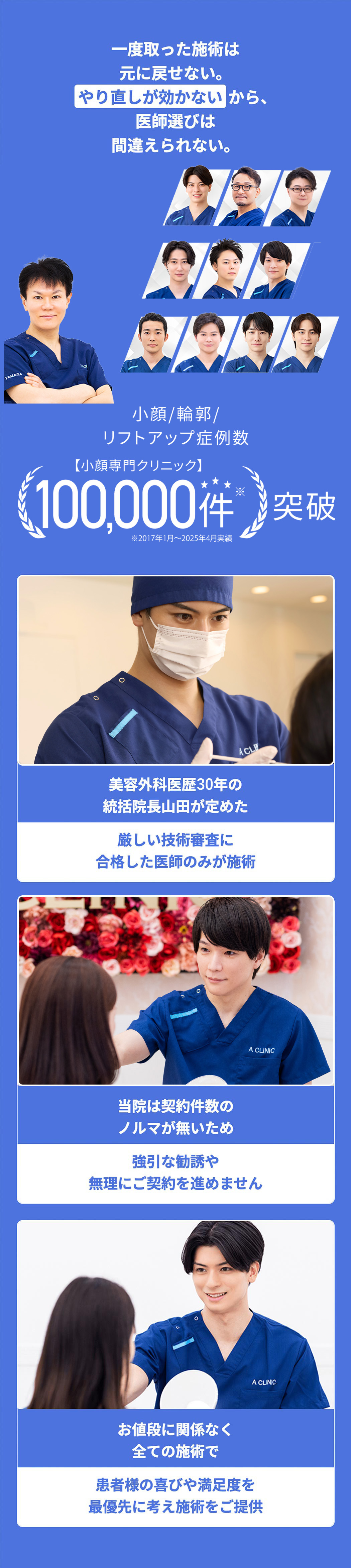 一度取った施術は元に戻せない。やり直しが効かないから、医師選びは間違えられない。　小顔/輪郭/リフトアップ症例数　【小顔専門クリニック】100,000件※突破　※2017年1月～2023年4月実績　美容外科医歴30年の統括院長山田が定めた厳しい技術審査に合格した医師のみが施術　当院は契約件数のノルマが無いため強引な勧誘や無理にご契約を進めません　お値段に関係なく全ての施術で患者様の喜びや満足度を最優先に考え施術をご提供